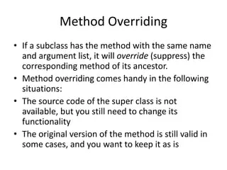 Method Overriding
• If a subclass has the method with the same name
and argument list, it will override (suppress) the
corresponding method of its ancestor.
• Method overriding comes handy in the following
situations:
• The source code of the super class is not
available, but you still need to change its
functionality
• The original version of the method is still valid in
some cases, and you want to keep it as is
 