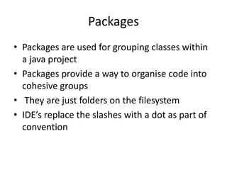 Packages
• Packages are used for grouping classes within
a java project
• Packages provide a way to organise code into
cohesive groups
• They are just folders on the filesystem
• IDE’s replace the slashes with a dot as part of
convention
 