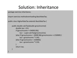 Solution: Inheritance
package exercise.inheritance;
import exercise.methodoverloading.BasicRateTax;
public class HigherRateTax extends BasicRateTax {
public double calcTax(double grossIncome){
double tax = 0.0;
if (grossIncome <=34000.00){
tax = super.calcTax(grossIncome);
}else if (grossIncome > 34000 && grossIncome <=150000) {
tax = grossIncome * 0.40;
}else if (grossIncome > 150000){
tax = grossIncome * 0.50;
}
return tax;
}
}
 
