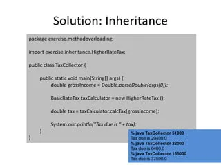 Solution: Inheritance
package exercise.methodoverloading;
import exercise.inheritance.HigherRateTax;
public class TaxCollector {
public static void main(String[] args) {
double grossIncome = Double.parseDouble(args[0]);
BasicRateTax taxCalculator = new HigherRateTax ();
double tax = taxCalculator.calcTax(grossIncome);
System.out.println("Tax due is " + tax);
}
}
% java TaxCollector 51000
Tax due is 20400.0
% java TaxCollector 32000
Tax due is 6400.0
% java TaxCollector 155000
Tax due is 77500.0
 