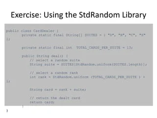 Exercise: Using the StdRandom Library
public class CardDealer {
private static final String[] SUITES = { "D", "H", "C", "S"
};
private static final int TOTAL_CARDS_PER_SUITE = 13;
public String deal() {
// select a random suite
String suite = SUITES[StdRandom.uniform(SUITES.length)];
// select a random rank
int rank = StdRandom.uniform (TOTAL_CARDS_PER_SUITE ) +
1;
String card = rank + suite;
// return the dealt card
return card;
}
}
 