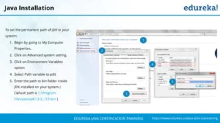 `
https://www.edureka.co/java-j2ee-soa-trainingEDUREKA JAVA CERTIFICATION TRAINING
Java Installation
To set the permanent path of JDK in your
system:
1. Begin by going to My Computer
Properties.
2. Click on Advanced system setting.
3. Click on Environment Variables
option
4. Select Path variable to edit
5. Enter the path to bin folder inside
JDK installed on your system.(
Default path is C:Program
FilesJavajdk1.8.0_121bin )
1
2
3
4
5
 