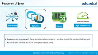 `
https://www.edureka.co/java-j2ee-soa-trainingEDUREKA JAVA CERTIFICATION TRAINING
Features of Java
➢ Java programs carry with them substantial amounts of run-time type information that is used
to verify and resolve accesses to objects at run time.
Distributed RobustDynamic High Performance
 